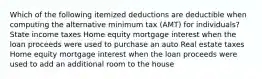 Which of the following itemized deductions are deductible when computing the alternative minimum tax (AMT) for individuals? State income taxes Home equity mortgage interest when the loan proceeds were used to purchase an auto Real estate taxes Home equity mortgage interest when the loan proceeds were used to add an additional room to the house