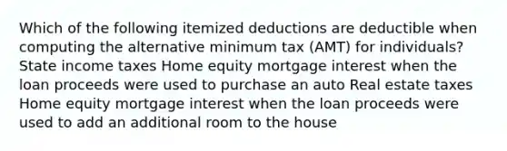 Which of the following itemized deductions are deductible when computing the alternative minimum tax (AMT) for individuals? State income taxes Home equity mortgage interest when the loan proceeds were used to purchase an auto Real estate taxes Home equity mortgage interest when the loan proceeds were used to add an additional room to the house