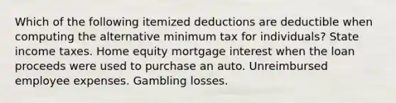 Which of the following itemized deductions are deductible when computing the alternative minimum tax for individuals? State income taxes. Home equity mortgage interest when the loan proceeds were used to purchase an auto. Unreimbursed employee expenses. Gambling losses.