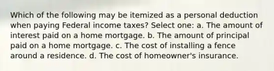 Which of the following may be itemized as a personal deduction when paying Federal income taxes? Select one: a. The amount of interest paid on a home mortgage. b. The amount of principal paid on a home mortgage. c. The cost of installing a fence around a residence. d. The cost of homeowner's insurance.