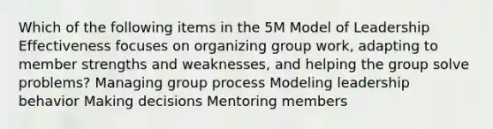 Which of the following items in the 5M Model of Leadership Effectiveness focuses on organizing group work, adapting to member strengths and weaknesses, and helping the group solve problems? Managing group process Modeling leadership behavior Making decisions Mentoring members