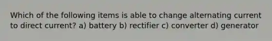 Which of the following items is able to change alternating current to direct current? a) battery b) rectifier c) converter d) generator