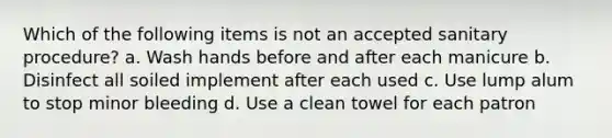 Which of the following items is not an accepted sanitary procedure? a. Wash hands before and after each manicure b. Disinfect all soiled implement after each used c. Use lump alum to stop minor bleeding d. Use a clean towel for each patron