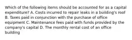 Which of the following items should be accounted for as a capital​ expenditure? A. Costs incurred to repair leaks in a​ building's roof B. Taxes paid in conjunction with the purchase of office equipment C. Maintenance fees paid with funds provided by the​ company's capital D. The monthly rental cost of an office building