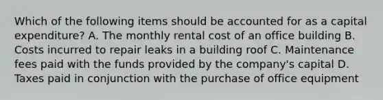 Which of the following items should be accounted for as a capital expenditure? A. The monthly rental cost of an office building B. Costs incurred to repair leaks in a building roof C. Maintenance fees paid with the funds provided by the company's capital D. Taxes paid in conjunction with the purchase of office equipment