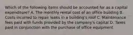 Which of the following items should be accounted for as a capital​ expenditure? A. The monthly rental cost of an office building B. Costs incurred to repair leaks in a​ building's roof C. Maintenance fees paid with funds provided by the​ company's capital D. Taxes paid in conjunction with the purchase of office equipment