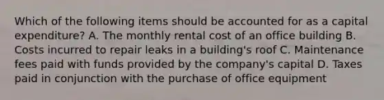 Which of the following items should be accounted for as a capital​ expenditure? A. The monthly rental cost of an office building B. Costs incurred to repair leaks in a​ building's roof C. Maintenance fees paid with funds provided by the​ company's capital D. Taxes paid in conjunction with the purchase of office equipment