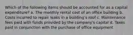 Which of the following items should be accounted for as a capital expenditure? a. The monthly rental cost of an office building b. Costs incurred to repair leaks in a building's roof c. Maintenance fees paid with funds provided by the company's capital d. Taxes paid in conjunction with the purchase of office equipment