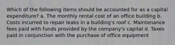 Which of the following items should be accounted for as a capital expenditure? a. The monthly rental cost of an office building b. Costs incurred to repair leaks in a building's roof c. Maintenance fees paid with funds provided by the company's capital d. Taxes paid in conjunction with the purchase of office equipment