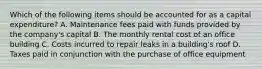 Which of the following items should be accounted for as a capital​ expenditure? A. Maintenance fees paid with funds provided by the​ company's capital B. The monthly rental cost of an office building C. Costs incurred to repair leaks in a​ building's roof D. Taxes paid in conjunction with the purchase of office equipment