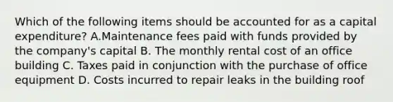 Which of the following items should be accounted for as a capital​ expenditure? A.Maintenance fees paid with funds provided by the​ company's capital B. The monthly rental cost of an office building C. Taxes paid in conjunction with the purchase of office equipment D. Costs incurred to repair leaks in the building roof