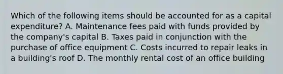 Which of the following items should be accounted for as a capital​ expenditure? A. Maintenance fees paid with funds provided by the​ company's capital B. Taxes paid in conjunction with the purchase of office equipment C. Costs incurred to repair leaks in a​ building's roof D. The monthly rental cost of an office building