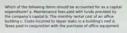 Which of the following items should be accounted for as a capital expenditure? a. Maintenance fees paid with funds provided by the company's capital b. The monthly rental cost of an office building c. Costs incurred to repair leaks in a building's roof d. Taxes paid in conjunction with the purchase of office equipment