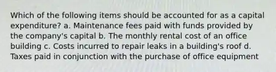 Which of the following items should be accounted for as a capital expenditure? a. Maintenance fees paid with funds provided by the company's capital b. The monthly rental cost of an office building c. Costs incurred to repair leaks in a building's roof d. Taxes paid in conjunction with the purchase of office equipment