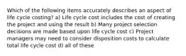 Which of the following items accurately describes an aspect of life cycle costing? a) Life cycle cost includes the cost of creating the project and using the result b) Many project selection decisions are made based upon life cycle cost c) Project managers may need to consider disposition costs to calculate total life cycle cost d) all of these