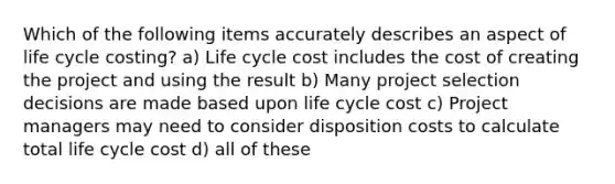 Which of the following items accurately describes an aspect of life cycle costing? a) Life cycle cost includes the cost of creating the project and using the result b) Many project selection decisions are made based upon life cycle cost c) Project managers may need to consider disposition costs to calculate total life cycle cost d) all of these