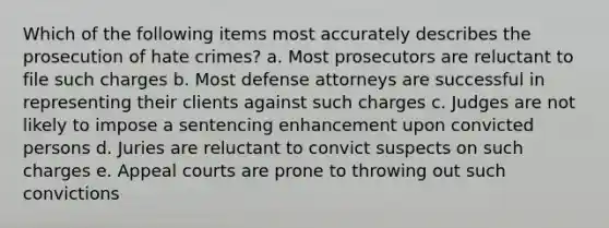 Which of the following items most accurately describes the prosecution of hate crimes? a. Most prosecutors are reluctant to file such charges b. Most defense attorneys are successful in representing their clients against such charges c. Judges are not likely to impose a sentencing enhancement upon convicted persons d. Juries are reluctant to convict suspects on such charges e. Appeal courts are prone to throwing out such convictions