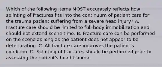 Which of the following items MOST accurately reflects how splinting of fractures fits into the continuum of patient care for the trauma patient suffering from a severe head​ injury? A. Fracture care should be limited to​ full-body immobilization and should not extend scene time. B. Fracture care can be performed on the scene as long as the patient does not appear to be deteriorating. C. All fracture care improves the​ patient's condition. D. Splinting of fractures should be performed prior to assessing the​ patient's head trauma.