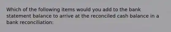 Which of the following items would you add to the bank statement balance to arrive at the reconciled cash balance in a bank reconciliation: