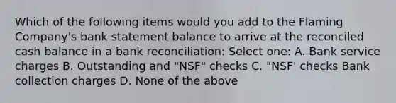 Which of the following items would you add to the Flaming Company's bank statement balance to arrive at the reconciled cash balance in a <a href='https://www.questionai.com/knowledge/kZ6GRlcQH1-bank-reconciliation' class='anchor-knowledge'>bank reconciliation</a>: Select one: A. Bank service charges B. Outstanding and "NSF" checks C. "NSF' checks Bank collection charges D. None of the above