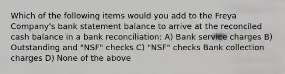 Which of the following items would you add to the Freya Company's bank statement balance to arrive at the reconciled cash balance in a bank reconciliation: A) Bank service charges B) Outstanding and "NSF" checks C) "NSF" checks Bank collection charges D) None of the above