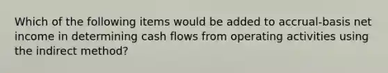 Which of the following items would be added to accrual-basis net income in determining cash flows from operating activities using the indirect method?