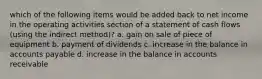 which of the following items would be added back to net income in the operating activities section of a statement of cash flows (using the indirect method)? a. gain on sale of piece of equipment b. payment of dividends c. increase in the balance in accounts payable d. increase in the balance in accounts receivable