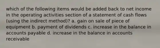 which of the following items would be added back to net income in the operating activities section of a statement of cash flows (using the indirect method)? a. gain on sale of piece of equipment b. payment of dividends c. increase in the balance in accounts payable d. increase in the balance in accounts receivable