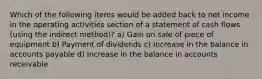 Which of the following items would be added back to net income in the operating activities section of a statement of cash flows (using the indirect method)? a) Gain on sale of piece of equipment b) Payment of dividends c) Increase in the balance in accounts payable d) Increase in the balance in accounts receivable