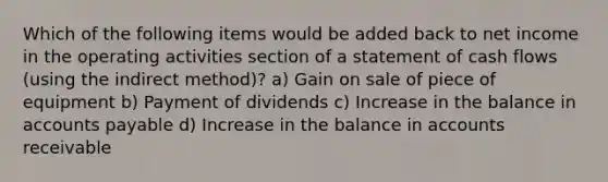 Which of the following items would be added back to net income in the operating activities section of a statement of cash flows (using the indirect method)? a) Gain on sale of piece of equipment b) Payment of dividends c) Increase in the balance in <a href='https://www.questionai.com/knowledge/kWc3IVgYEK-accounts-payable' class='anchor-knowledge'>accounts payable</a> d) Increase in the balance in accounts receivable