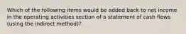 Which of the following items would be added back to net income in the operating activities section of a statement of cash flows (using the indirect method)?