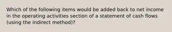 Which of the following items would be added back to net income in the operating activities section of a statement of cash flows (using the indirect method)?