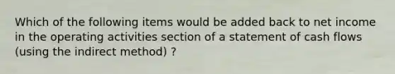 Which of the following items would be added back to net income in the operating activities section of a statement of cash flows (using the indirect method) ?