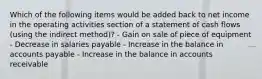 Which of the following items would be added back to net income in the operating activities section of a statement of cash flows (using the indirect method)? - Gain on sale of piece of equipment - Decrease in salaries payable - Increase in the balance in accounts payable - Increase in the balance in accounts receivable