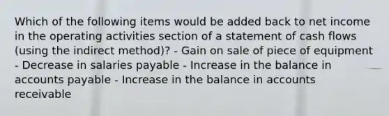 Which of the following items would be added back to net income in the operating activities section of a statement of cash flows (using the indirect method)? - Gain on sale of piece of equipment - Decrease in salaries payable - Increase in the balance in <a href='https://www.questionai.com/knowledge/kWc3IVgYEK-accounts-payable' class='anchor-knowledge'>accounts payable</a> - Increase in the balance in accounts receivable