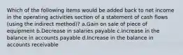 Which of the following items would be added back to net income in the operating activities section of a statement of cash flows (using the indirect method)? a.Gain on sale of piece of equipment b.Decrease in salaries payable c.Increase in the balance in accounts payable d.Increase in the balance in accounts receivable