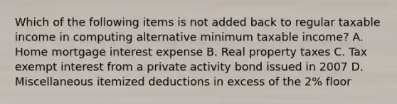 Which of the following items is not added back to regular taxable income in computing alternative minimum taxable income? A. Home mortgage interest expense B. Real property taxes C. Tax exempt interest from a private activity bond issued in 2007 D. Miscellaneous itemized deductions in excess of the 2% floor