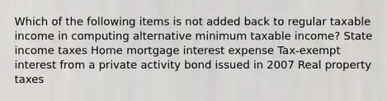 Which of the following items is not added back to regular taxable income in computing alternative minimum taxable income? State income taxes Home mortgage interest expense Tax-exempt interest from a private activity bond issued in 2007 Real property taxes