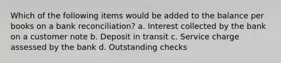 Which of the following items would be added to the balance per books on a bank reconciliation? a. Interest collected by the bank on a customer note b. Deposit in transit c. Service charge assessed by the bank d. Outstanding checks