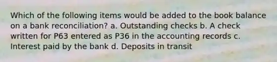 Which of the following items would be added to the book balance on a bank reconciliation? a. Outstanding checks b. A check written for P63 entered as P36 in the accounting records c. Interest paid by the bank d. Deposits in transit