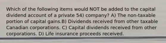 Which of the following items would NOT be added to the capital dividend account of a private 54) company? A) The non-taxable portion of capital gains.B) Dividends received from other taxable Canadian corporations. C) Capital dividends received from other corporations. D) Life insurance proceeds received.