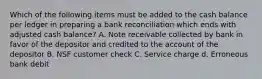 Which of the following items must be added to the cash balance per ledger in preparing a bank reconciliation which ends with adjusted cash balance? A. Note receivable collected by bank in favor of the depositor and credited to the account of the depositor B. NSF customer check C. Service charge d. Erroneous bank debit