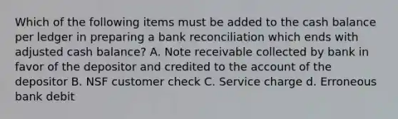 Which of the following items must be added to the cash balance per ledger in preparing a bank reconciliation which ends with adjusted cash balance? A. Note receivable collected by bank in favor of the depositor and credited to the account of the depositor B. NSF customer check C. Service charge d. Erroneous bank debit