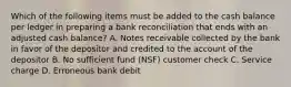 Which of the following items must be added to the cash balance per ledger in preparing a bank reconciliation that ends with an adjusted cash balance? A. Notes receivable collected by the bank in favor of the depositor and credited to the account of the depositor B. No sufficient fund (NSF) customer check C. Service charge D. Erroneous bank debit