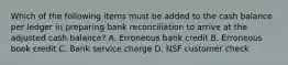 Which of the following items must be added to the cash balance per ledger in preparing bank reconciliation to arrive at the adjusted cash balance? A. Erroneous bank credit B. Erroneous book credit C. Bank service charge D. NSF customer check