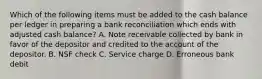 Which of the following items must be added to the cash balance per ledger in preparing a bank reconciliation which ends with adjusted cash balance? A. Note receivable collected by bank in favor of the depositor and credited to the account of the depositor. B. NSF check C. Service charge D. Erroneous bank debit