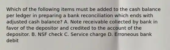 Which of the following items must be added to the cash balance per ledger in preparing a bank reconciliation which ends with adjusted cash balance? A. Note receivable collected by bank in favor of the depositor and credited to the account of the depositor. B. NSF check C. Service charge D. Erroneous bank debit