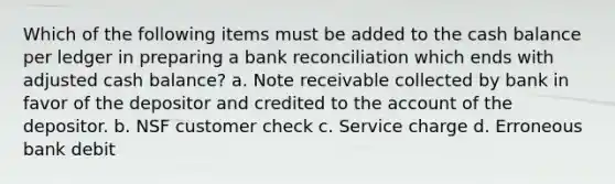 Which of the following items must be added to the cash balance per ledger in preparing a bank reconciliation which ends with adjusted cash balance? a. Note receivable collected by bank in favor of the depositor and credited to the account of the depositor. b. NSF customer check c. Service charge d. Erroneous bank debit