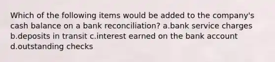 Which of the following items would be added to the company's cash balance on a <a href='https://www.questionai.com/knowledge/kZ6GRlcQH1-bank-reconciliation' class='anchor-knowledge'>bank reconciliation</a>? a.bank service charges b.deposits in transit c.interest earned on the bank account d.outstanding checks