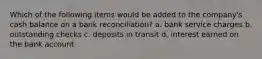 Which of the following items would be added to the company's cash balance on a bank reconciliation? a. bank service charges b. outstanding checks c. deposits in transit d. interest earned on the bank account